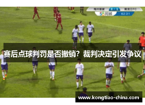 赛后点球判罚是否撤销？裁判决定引发争议